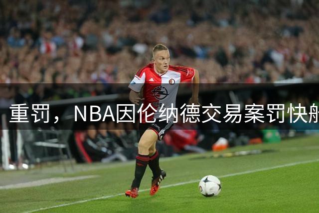 重罚，NBA因伦纳德交易案罚快船队5首轮和3000万美元，老板或禁赛